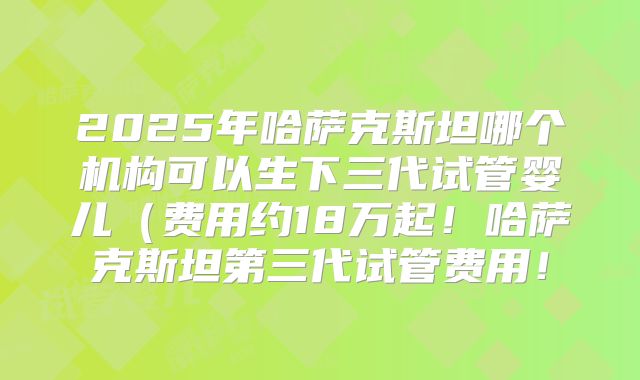 2025年哈萨克斯坦哪个机构可以生下三代试管婴儿(费用约18万起!哈萨克斯坦第三代试管费用!