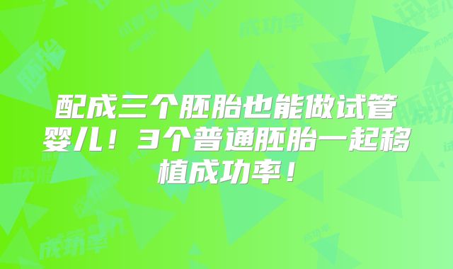 配成三个胚胎也能做试管婴儿！3个普通胚胎一起移植成功率！