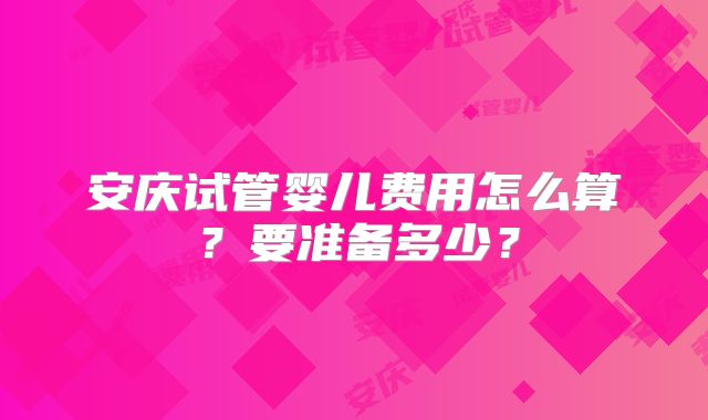 安庆试管婴儿费用怎么算？要准备多少？