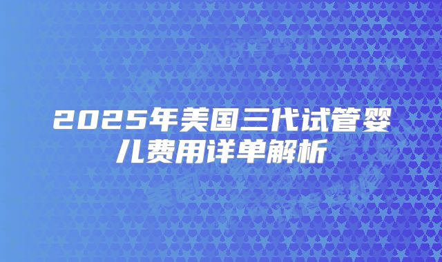 2025年美国三代试管婴儿费用详单解析