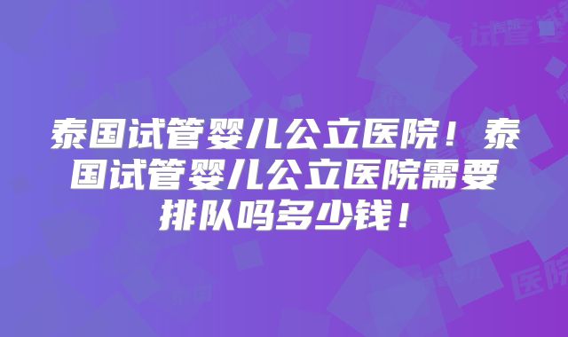 泰国试管婴儿公立医院！泰国试管婴儿公立医院需要排队吗多少钱！
