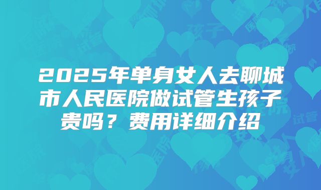2025年单身女人去聊城市人民医院做试管生孩子贵吗？费用详细介绍