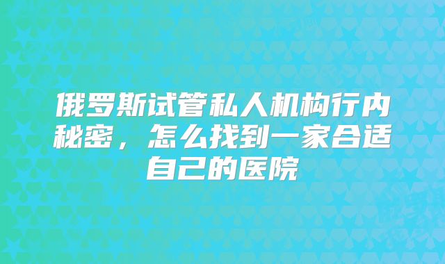 俄罗斯试管私人机构行内秘密，怎么找到一家合适自己的医院