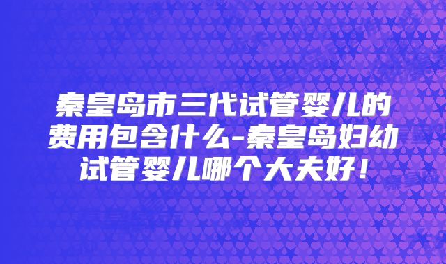 秦皇岛市三代试管婴儿的费用包含什么-秦皇岛妇幼试管婴儿哪个大夫好！