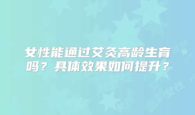 女性能通过艾灸高龄生育吗？具体效果如何提升？
