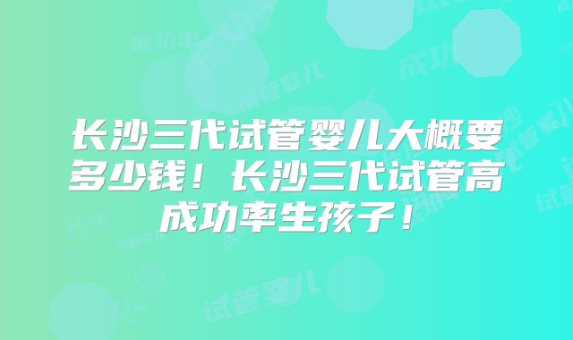长沙三代试管婴儿大概要多少钱！长沙三代试管高成功率生孩子！