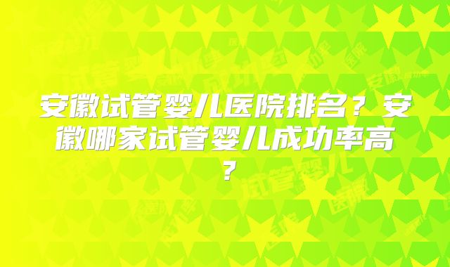 安徽试管婴儿医院排名？安徽哪家试管婴儿成功率高？