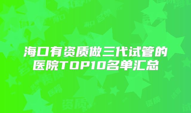 海口有资质做三代试管的医院TOP10名单汇总