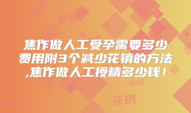 焦作做人工受孕需要多少费用附3个减少花销的方法,焦作做人工授精多少钱！
