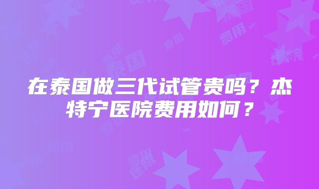 在泰国做三代试管贵吗？杰特宁医院费用如何？