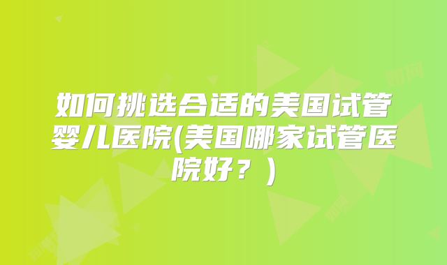 如何挑选合适的美国试管婴儿医院(美国哪家试管医院好？)