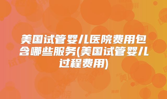 美国试管婴儿医院费用包含哪些服务(美国试管婴儿过程费用)