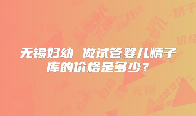 无锡妇幼 做试管婴儿精子库的价格是多少?