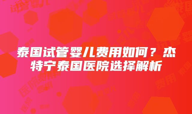 泰国试管婴儿费用如何?杰特宁泰国医院选择解析
