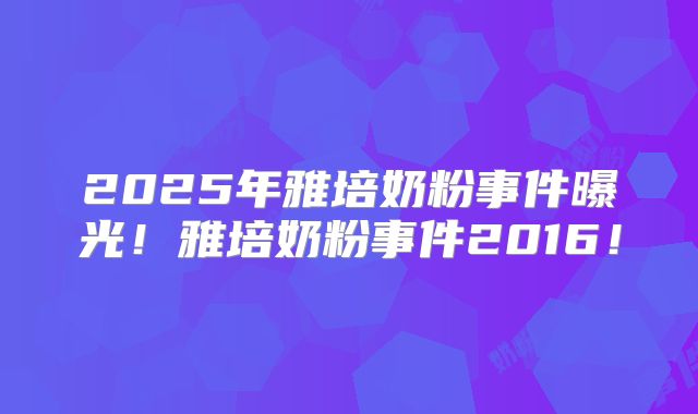 2025年雅培奶粉事件曝光！雅培奶粉事件2016！
