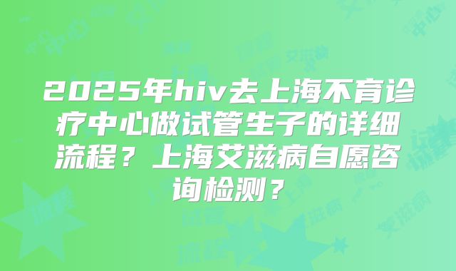 2025年hiv去上海不育诊疗中心做试管生子的详细流程?上海艾滋病自愿咨询检测?