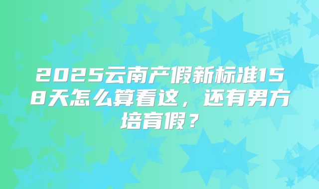 2025云南产假新标准158天怎么算看这，还有男方培育假？