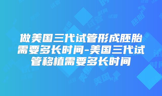 做美国三代试管形成胚胎需要多长时间-美国三代试管移植需要多长时间