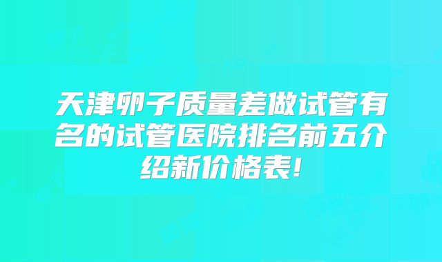 天津卵子质量差做试管有名的试管医院排名前五介绍新价格表!