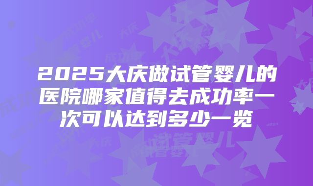 2025大庆做试管婴儿的医院哪家值得去成功率一次可以达到多少一览