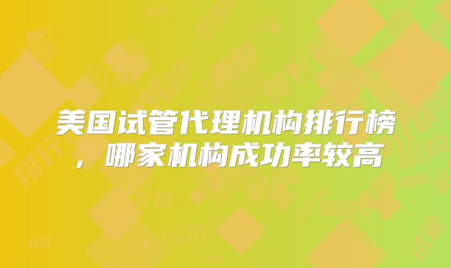 美国试管代理机构排行榜，哪家机构成功率较高