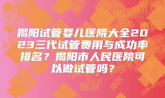 揭阳试管婴儿医院大全2023三代试管费用与成功率排名？揭阳市人民医院可以做试管吗？