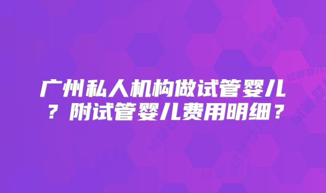 广州私人机构做试管婴儿？附试管婴儿费用明细？