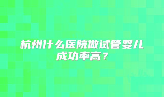 杭州什么医院做试管婴儿成功率高?