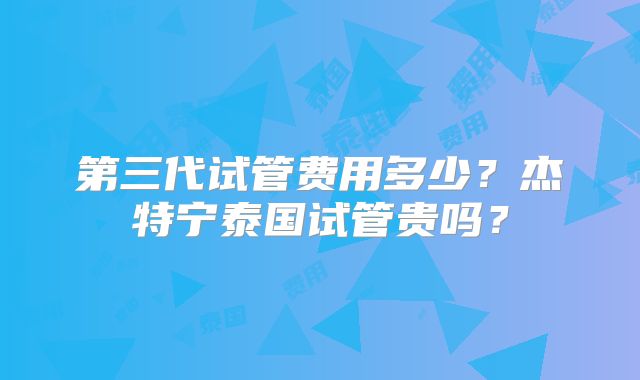 第三代试管费用多少？杰特宁泰国试管贵吗？