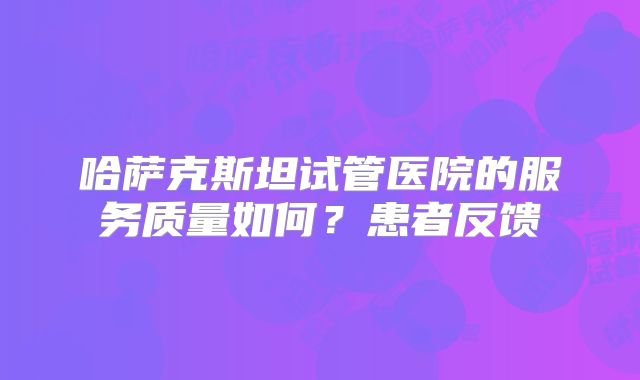 哈萨克斯坦试管医院的服务质量如何？患者反馈