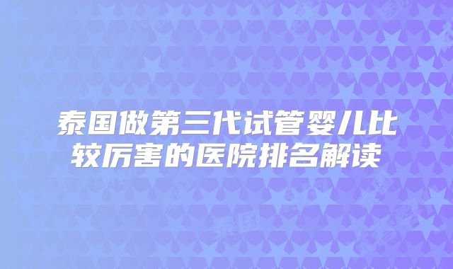 泰国做第三代试管婴儿比较厉害的医院排名解读