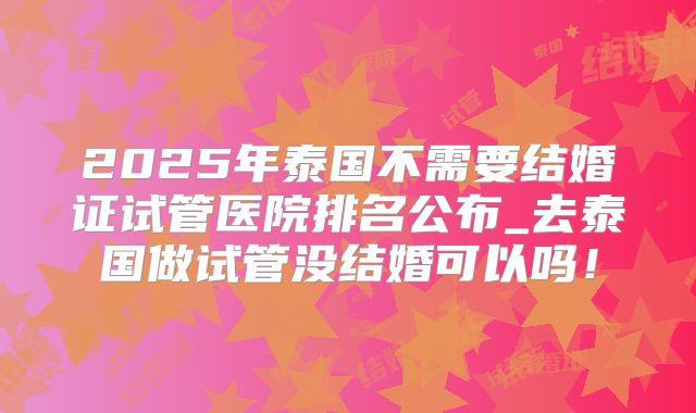2025年泰国不需要结婚证试管医院排名公布_去泰国做试管没结婚可以吗！