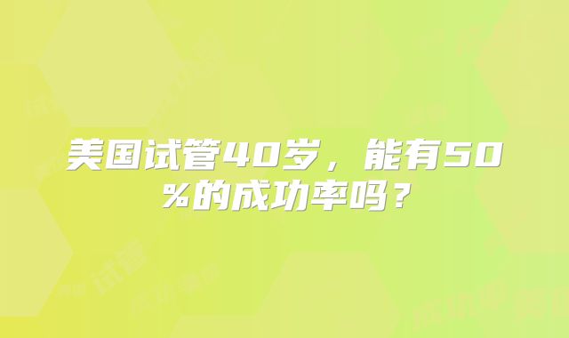 美国试管40岁，能有50%的成功率吗？