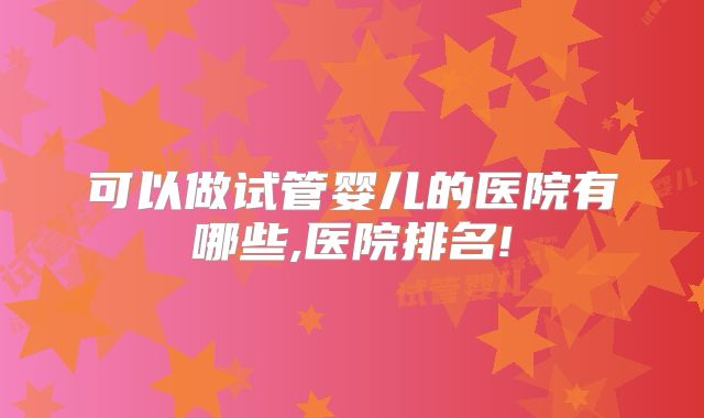 可以做试管婴儿的医院有哪些,医院排名!