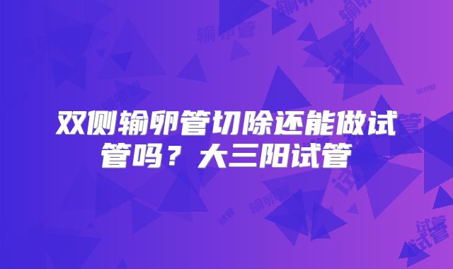 双侧输卵管切除还能做试管吗？大三阳试管