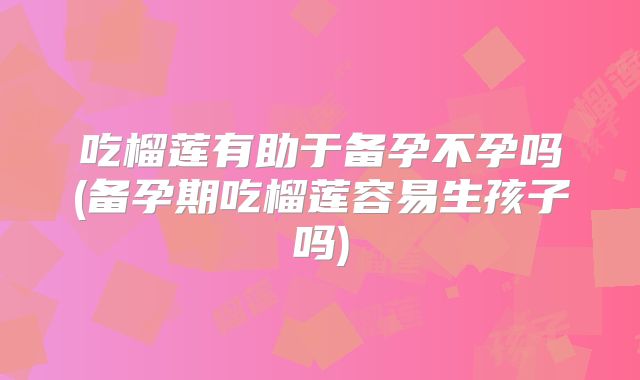 吃榴莲有助于备孕不孕吗(备孕期吃榴莲容易生孩子吗)