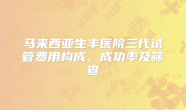 马来西亚生丰医院三代试管费用构成,成功率及筛查