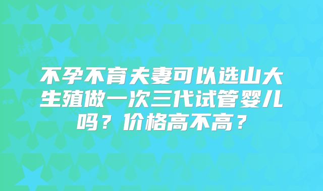 不孕不育夫妻可以选山大生殖做一次三代试管婴儿吗？价格高不高？