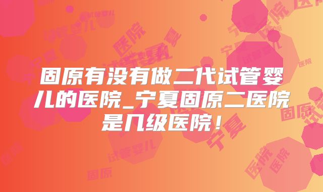 固原有没有做二代试管婴儿的医院_宁夏固原二医院是几级医院！