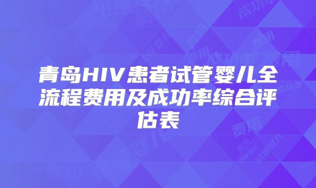 青岛HIV患者试管婴儿全流程费用及成功率综合评估表