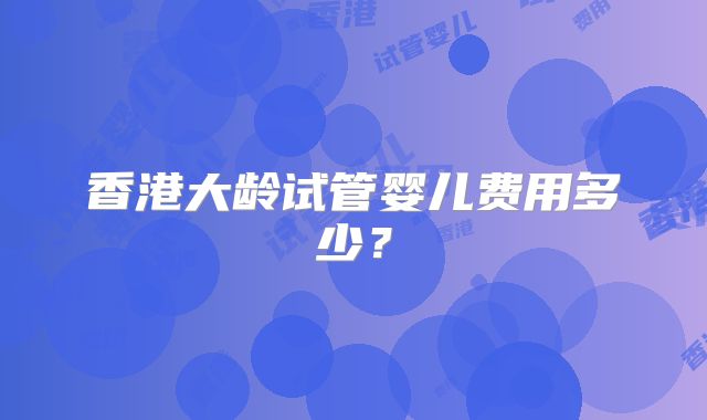 香港大龄试管婴儿费用多少?