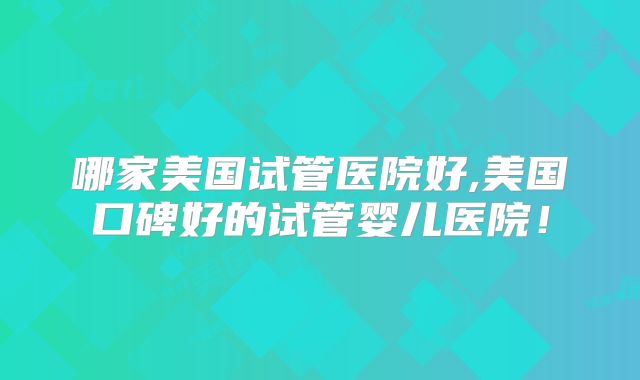 哪家美国试管医院好,美国口碑好的试管婴儿医院！