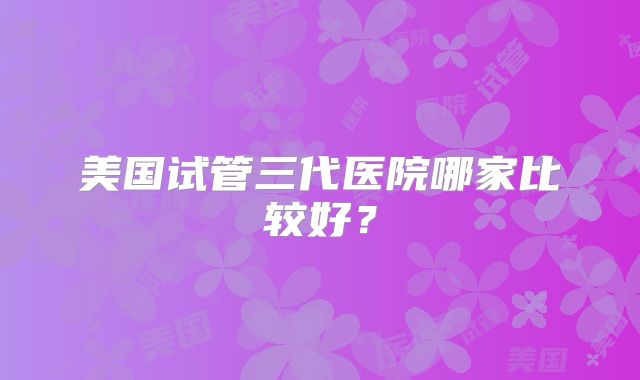 美国试管三代医院哪家比较好？