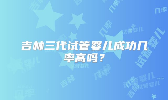 吉林三代试管婴儿成功几率高吗？