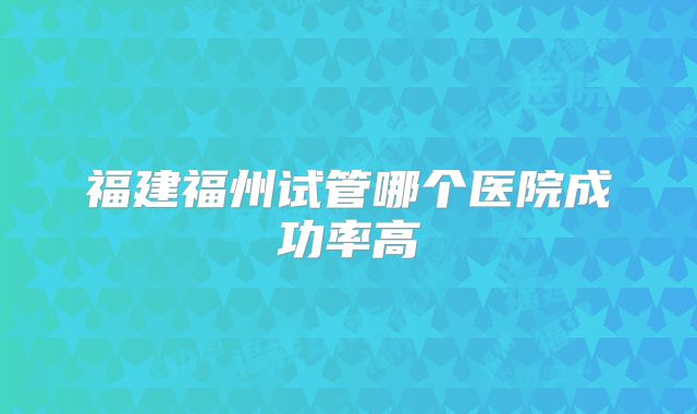 福建福州试管哪个医院成功率高