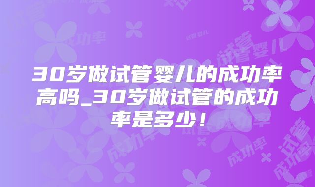 30岁做试管婴儿的成功率高吗_30岁做试管的成功率是多少!