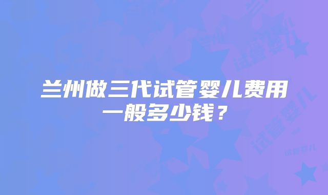 兰州做三代试管婴儿费用一般多少钱？