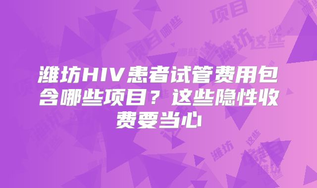 潍坊HIV患者试管费用包含哪些项目?这些隐性收费要当心