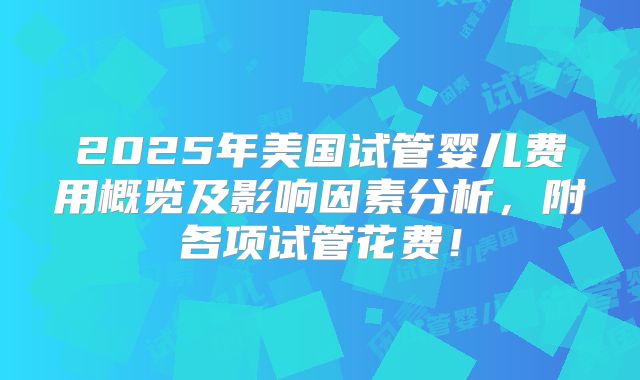 2025年美国试管婴儿费用概览及影响因素分析，附各项试管花费！