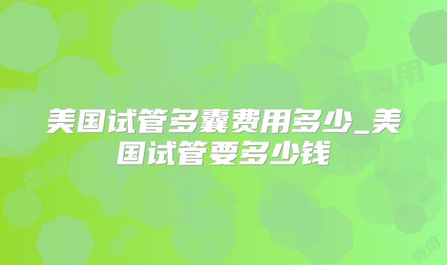 美国试管多囊费用多少_美国试管要多少钱